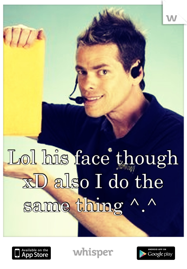 Lol his face though xD also I do the same thing ^.^ 