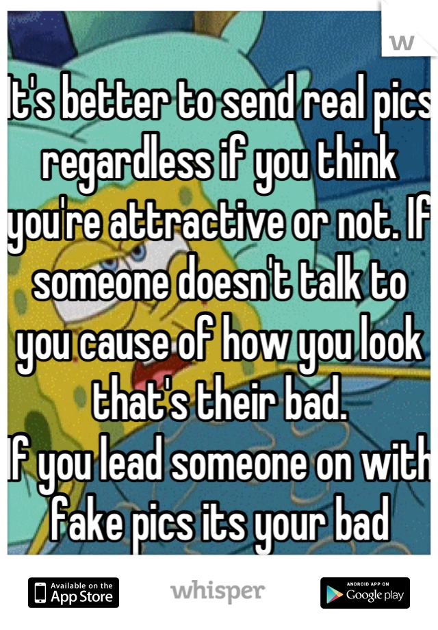 It's better to send real pics regardless if you think you're attractive or not. If someone doesn't talk to you cause of how you look that's their bad.
If you lead someone on with fake pics its your bad