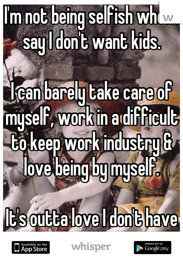 I'm not being selfish when I say I don't want kids. 

I can barely take care of myself, work in a difficult to keep work industry & love being by myself. 

It's outta love I don't have one. 