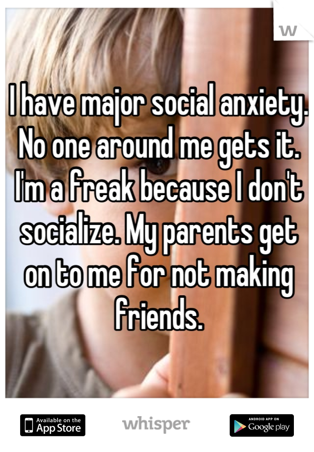 I have major social anxiety. No one around me gets it. I'm a freak because I don't socialize. My parents get on to me for not making friends.