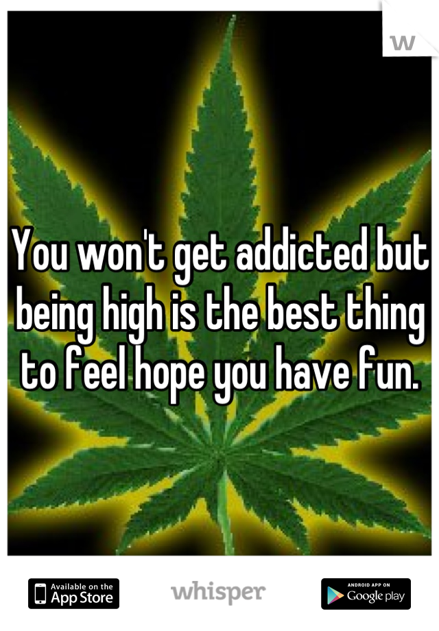 You won't get addicted but being high is the best thing to feel hope you have fun.