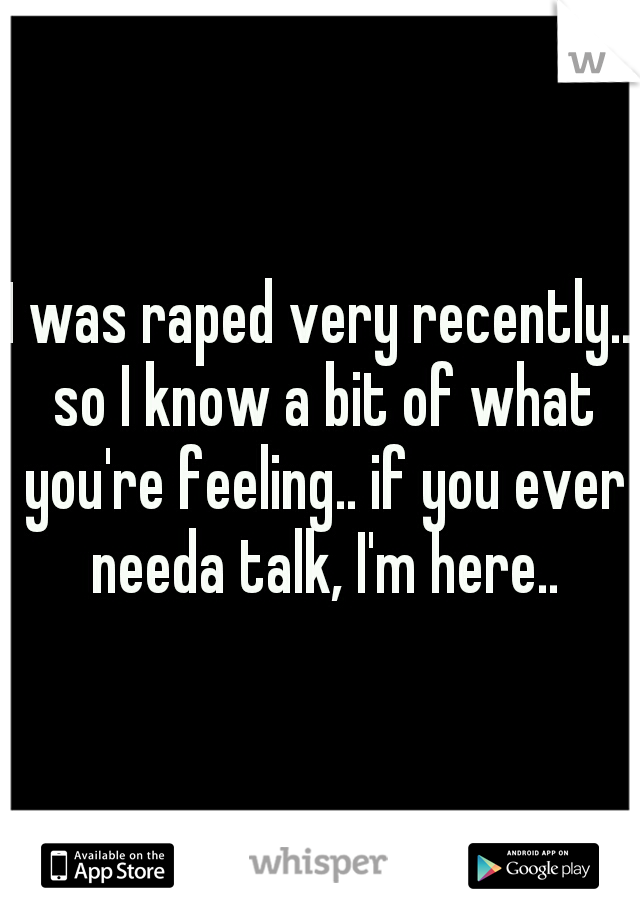 I was raped very recently.. so I know a bit of what you're feeling.. if you ever needa talk, I'm here..