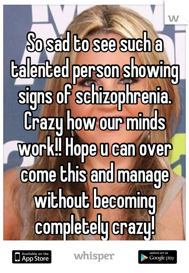 So sad to see such a talented person showing signs of schizophrenia. Crazy how our minds work!! Hope u can over come this and manage without becoming completely crazy!