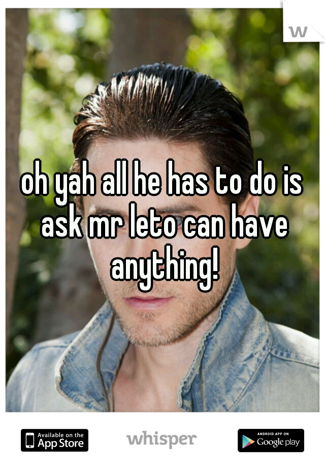 oh yah all he has to do is ask mr leto can have anything!