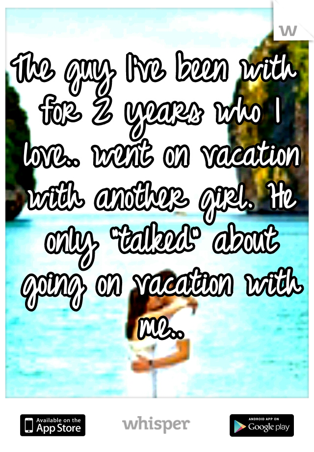 The guy I've been with for 2 years who I love.. went on vacation with another girl. He only "talked" about going on vacation with me..