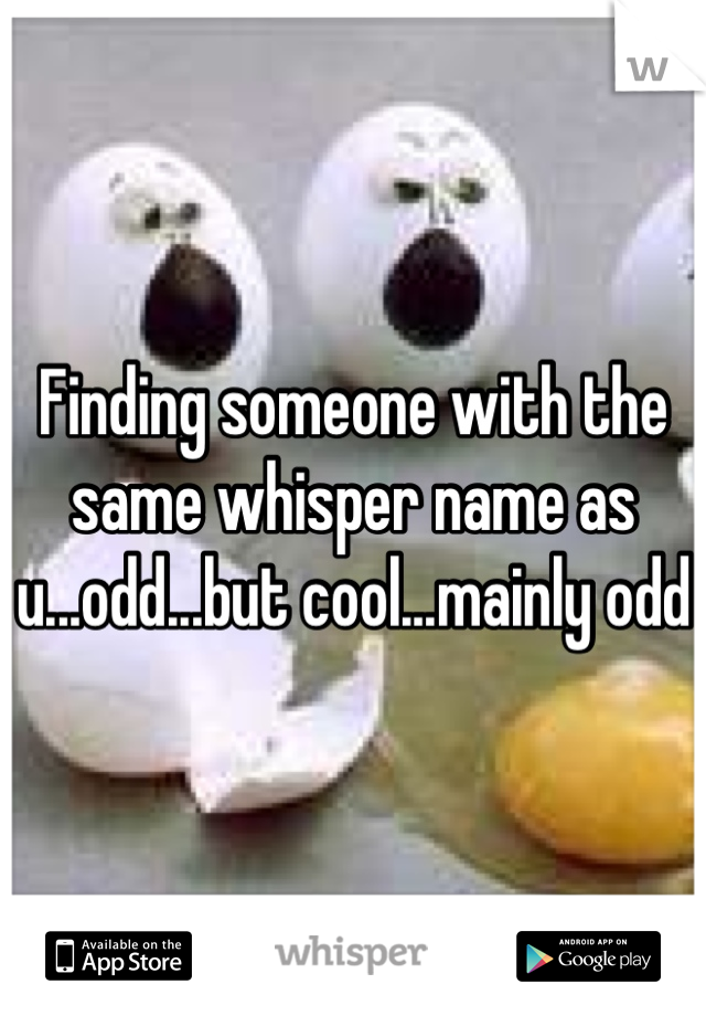 Finding someone with the same whisper name as u...odd...but cool...mainly odd
