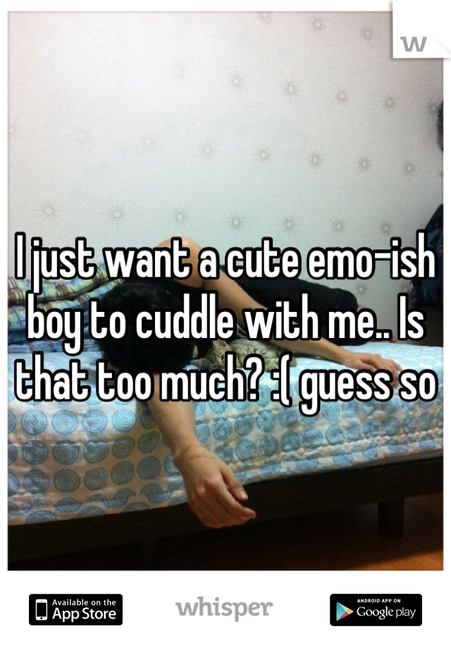 I just want a cute emo-ish boy to cuddle with me.. Is that too much? :( guess so