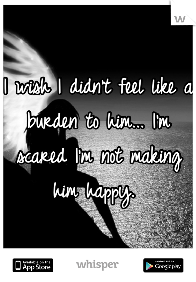 I wish I didn't feel like a burden to him... I'm scared I'm not making him happy. 