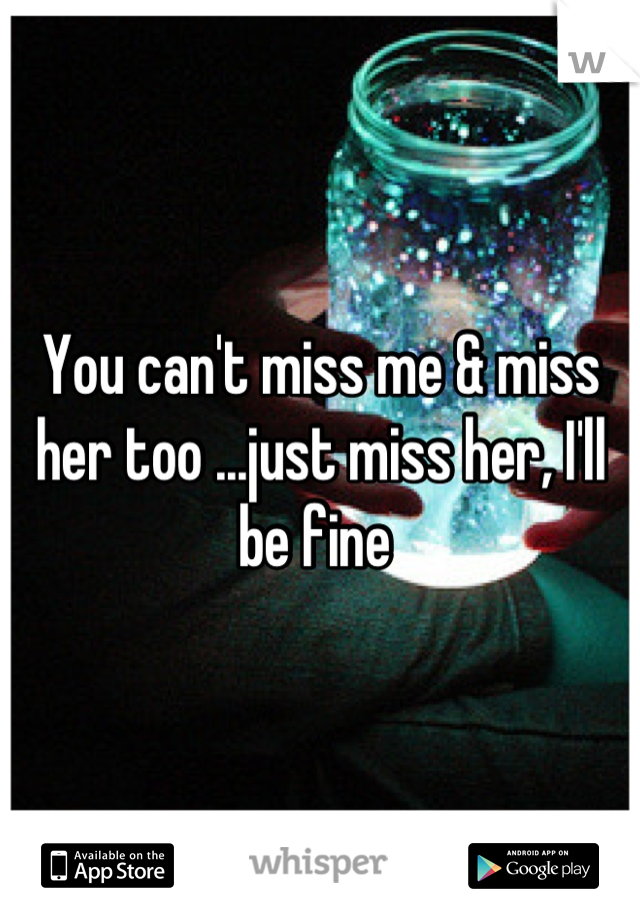You can't miss me & miss her too ...just miss her, I'll be fine 
