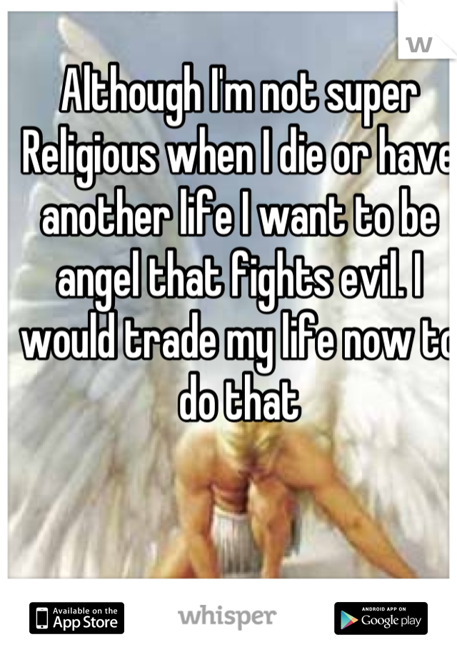 Although I'm not super Religious when I die or have another life I want to be angel that fights evil. I would trade my life now to do that