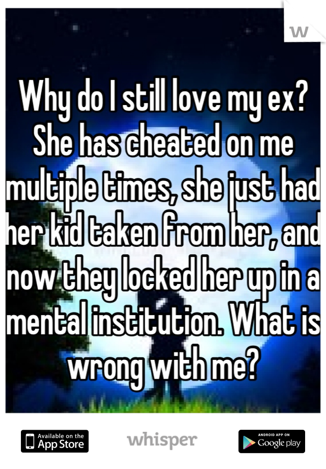 Why do I still love my ex? She has cheated on me multiple times, she just had her kid taken from her, and now they locked her up in a mental institution. What is wrong with me?