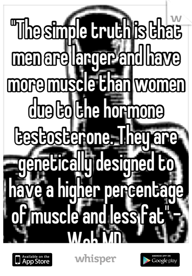 "The simple truth is that men are larger and have more muscle than women due to the hormone testosterone. They are genetically designed to have a higher percentage of muscle and less fat" -Web MD 