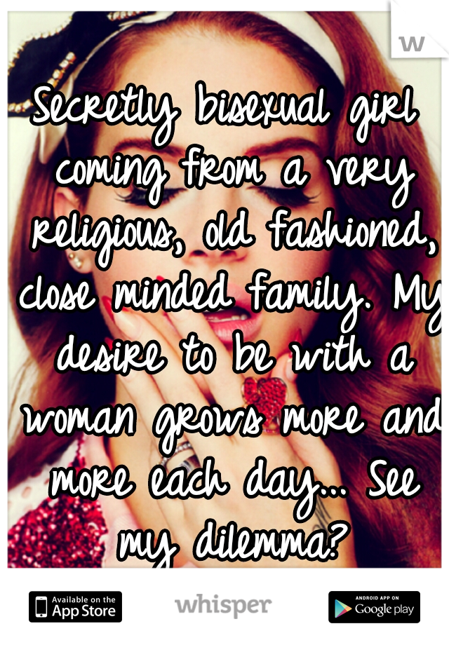 Secretly bisexual girl coming from a very religious, old fashioned, close minded family. My desire to be with a woman grows more and more each day... See my dilemma?