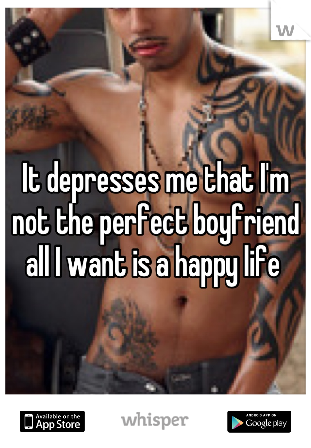 It depresses me that I'm not the perfect boyfriend all I want is a happy life 
