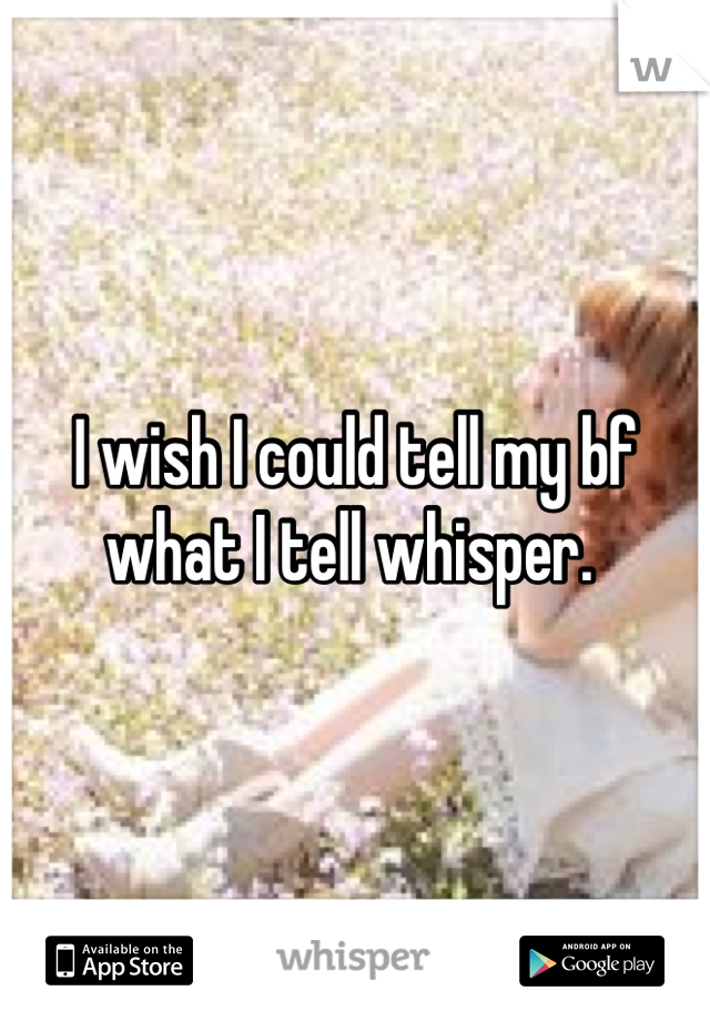 I wish I could tell my bf what I tell whisper. 