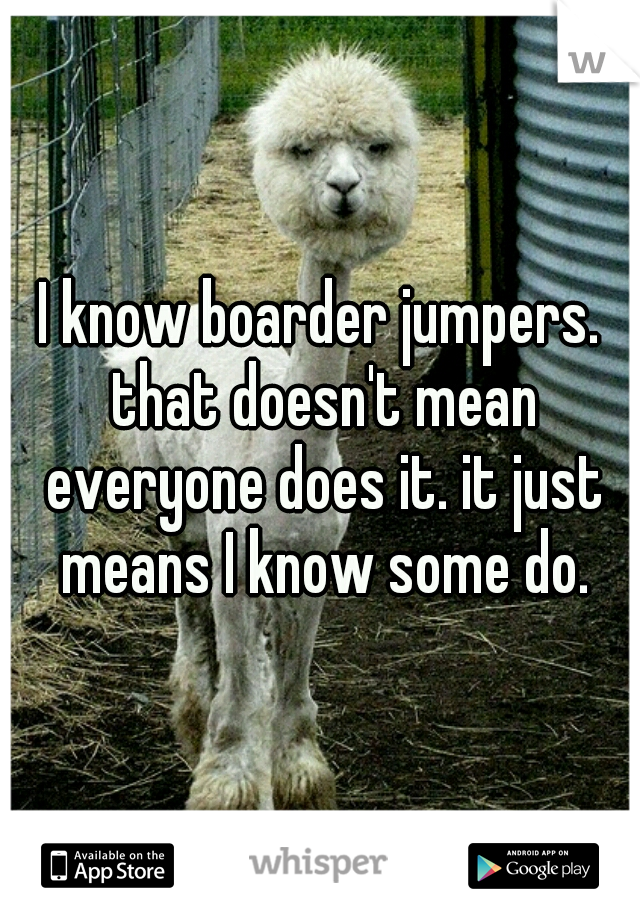 I know boarder jumpers. that doesn't mean everyone does it. it just means I know some do.