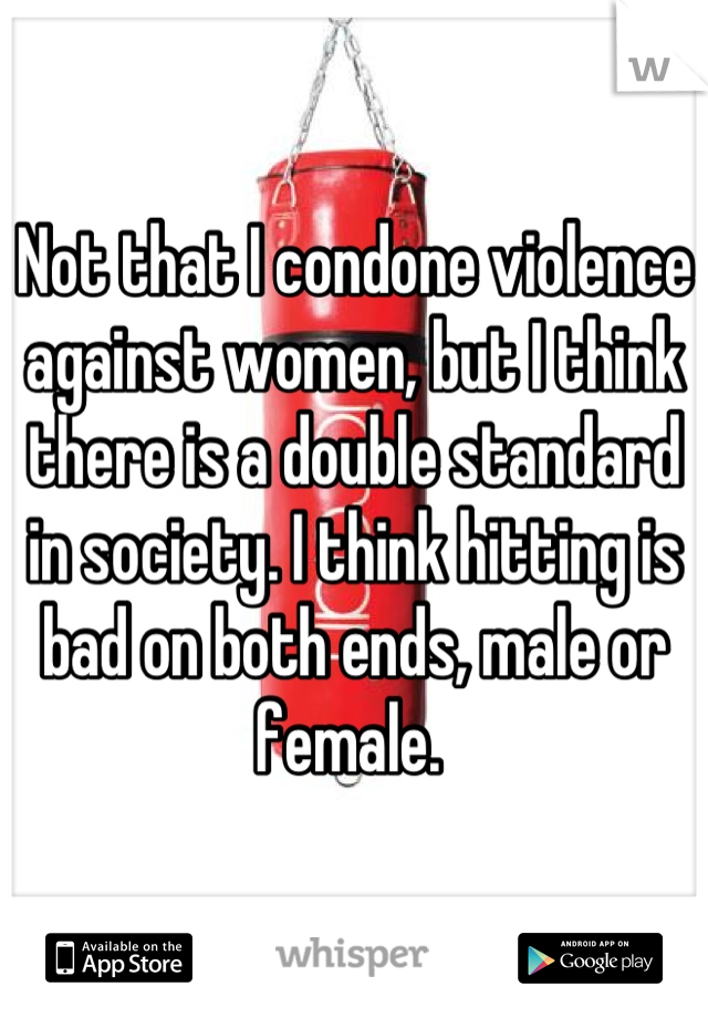 Not that I condone violence against women, but I think there is a double standard in society. I think hitting is bad on both ends, male or female. 