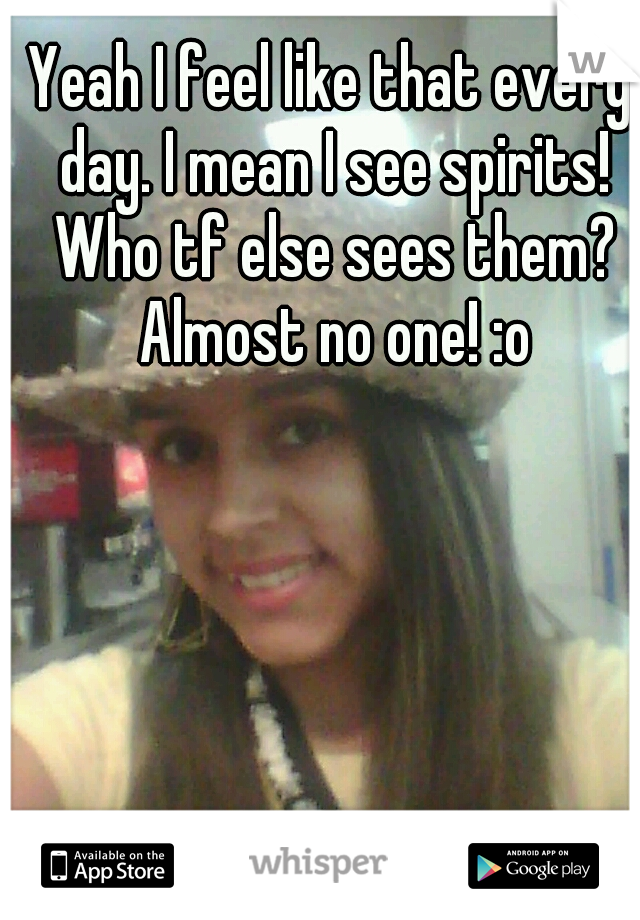 Yeah I feel like that every day. I mean I see spirits! Who tf else sees them? Almost no one! :o