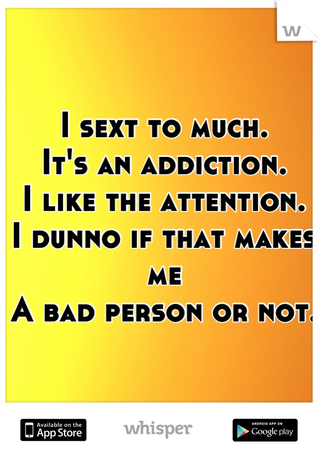 I sext to much. 
It's an addiction.
I like the attention.
I dunno if that makes me 
A bad person or not.