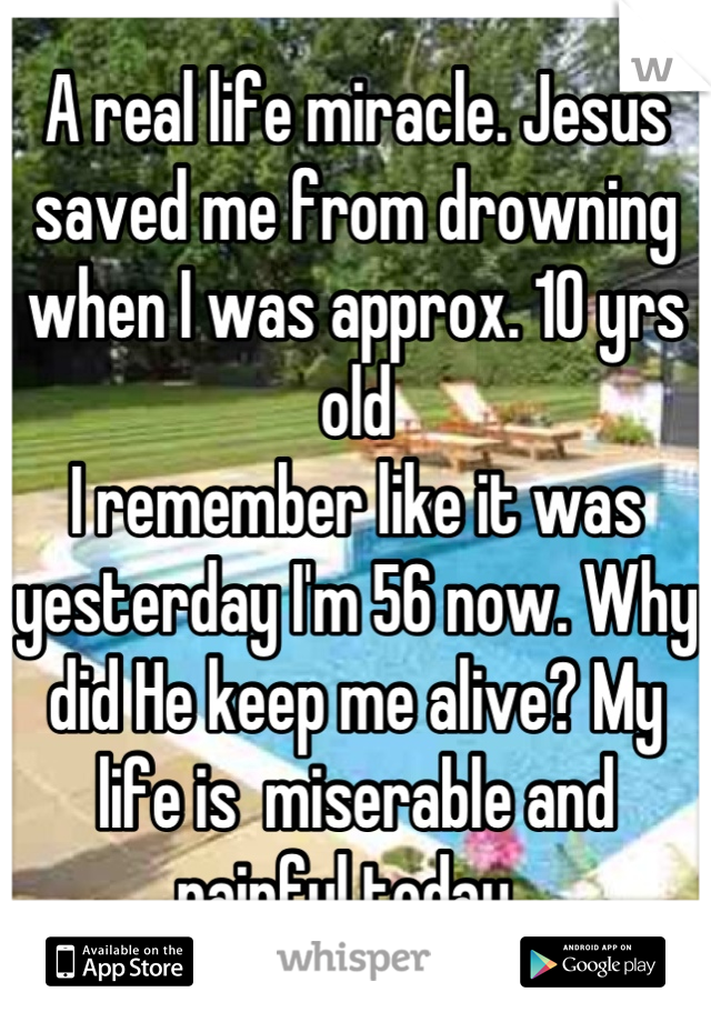 A real life miracle. Jesus saved me from drowning when I was approx. 10 yrs old
I remember like it was yesterday I'm 56 now. Why did He keep me alive? My life is  miserable and  painful today. 