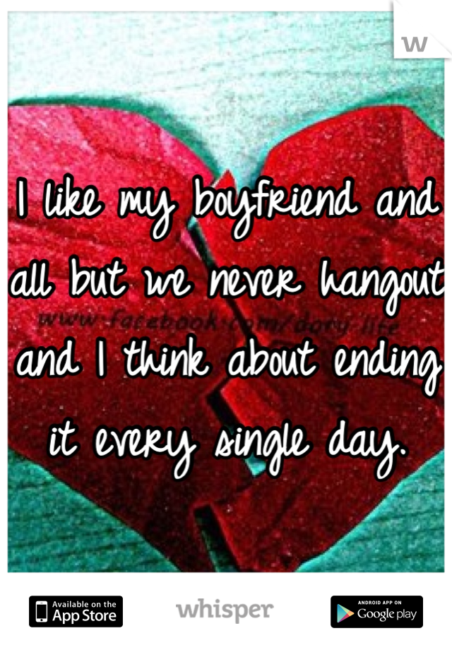 I like my boyfriend and all but we never hangout and I think about ending it every single day.