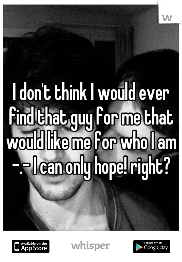 I don't think I would ever find that guy for me that would like me for who I am -.- I can only hope! right?
