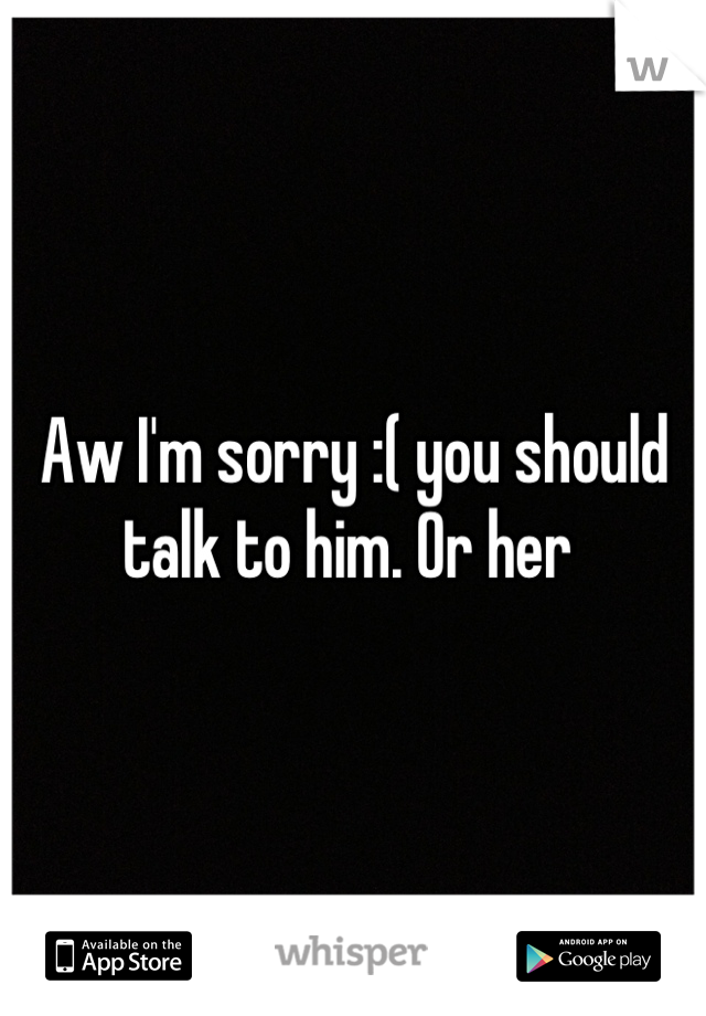 Aw I'm sorry :( you should talk to him. Or her 