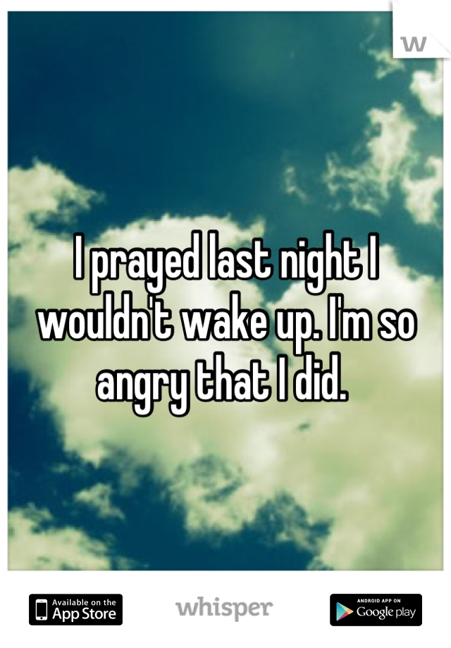 I prayed last night I wouldn't wake up. I'm so angry that I did. 