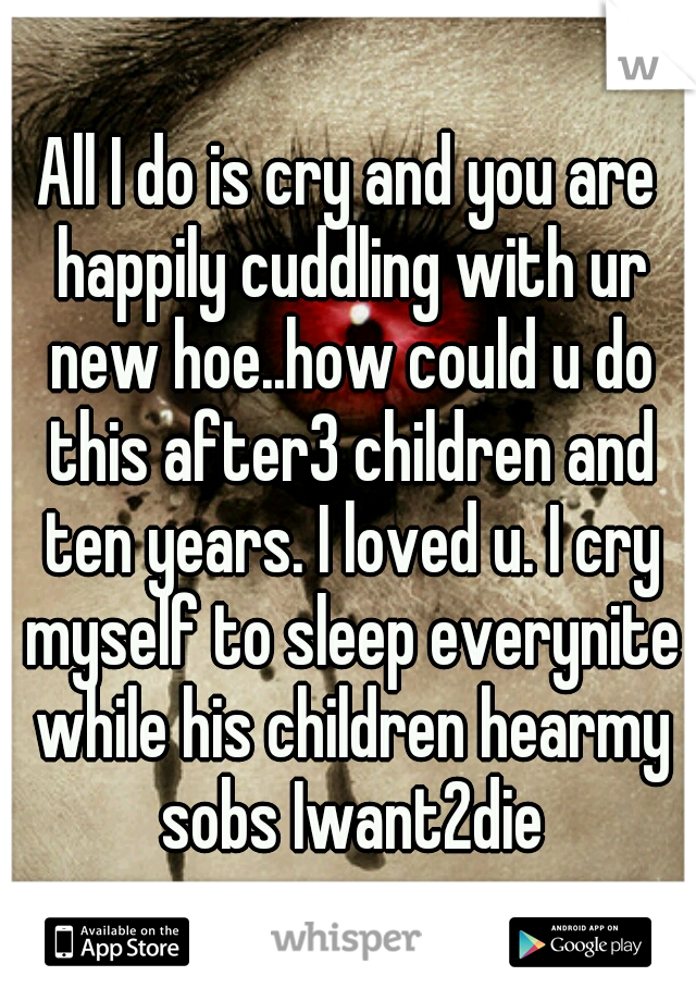 All I do is cry and you are happily cuddling with ur new hoe..how could u do this after3 children and ten years. I loved u. I cry myself to sleep everynite while his children hearmy sobs Iwant2die