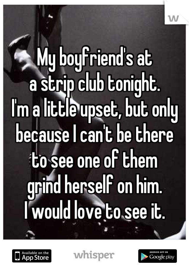 My boyfriend's at 
a strip club tonight. 
I'm a little upset, but only 
because I can't be there 
to see one of them 
grind herself on him. 
I would love to see it.