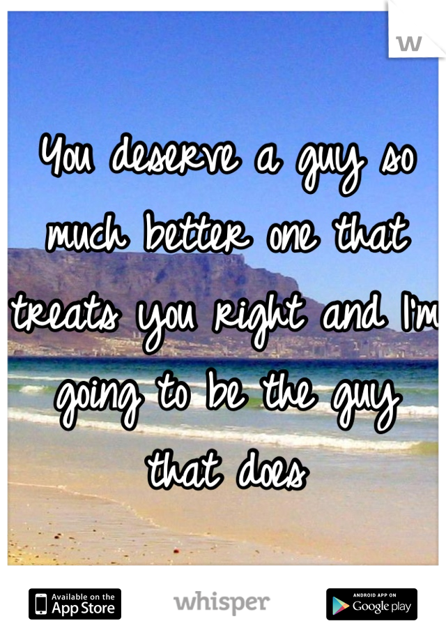 You deserve a guy so much better one that treats you right and I'm going to be the guy that does
