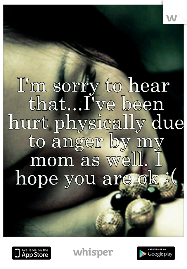 I'm sorry to hear that...I've been hurt physically due to anger by my mom as well. I hope you are ok :(