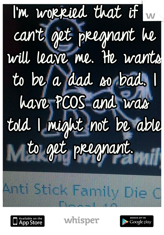 I'm worried that if I can't get pregnant he will leave me. He wants to be a dad so bad. I have PCOS and was told I might not be able to get pregnant. 