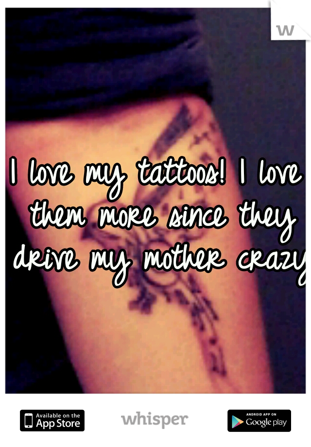 I love my tattoos! I love them more since they drive my mother crazy!