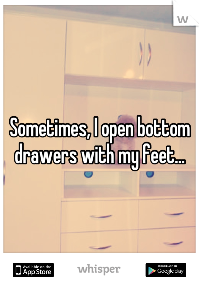 Sometimes, I open bottom drawers with my feet...