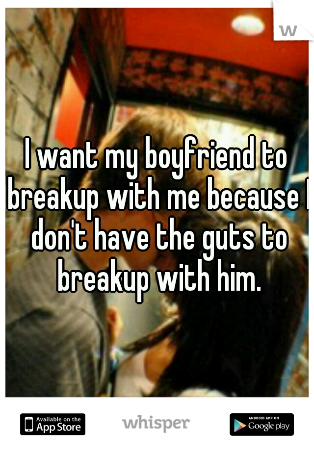 I want my boyfriend to breakup with me because I don't have the guts to breakup with him.
