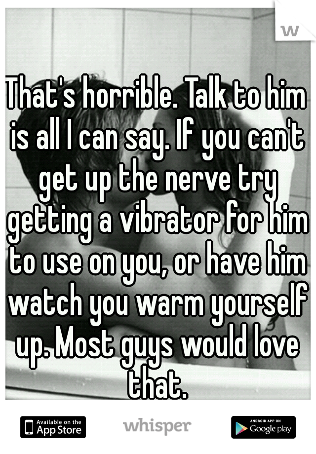 That's horrible. Talk to him is all I can say. If you can't get up the nerve try getting a vibrator for him to use on you, or have him watch you warm yourself up. Most guys would love that.