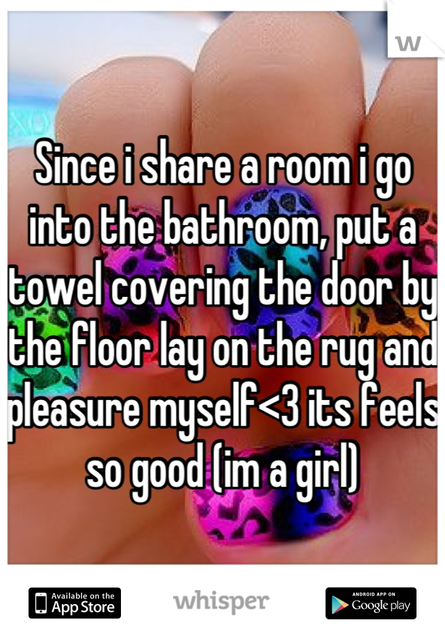 Since i share a room i go into the bathroom, put a towel covering the door by the floor lay on the rug and pleasure myself<3 its feels so good (im a girl)