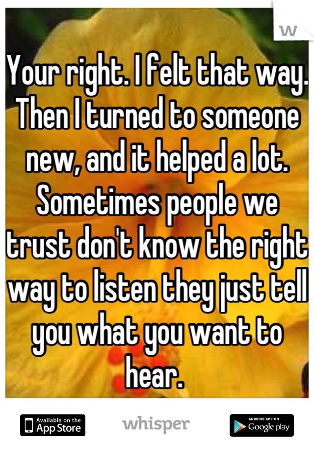 Your right. I felt that way. Then I turned to someone new, and it helped a lot. Sometimes people we trust don't know the right way to listen they just tell you what you want to hear. 