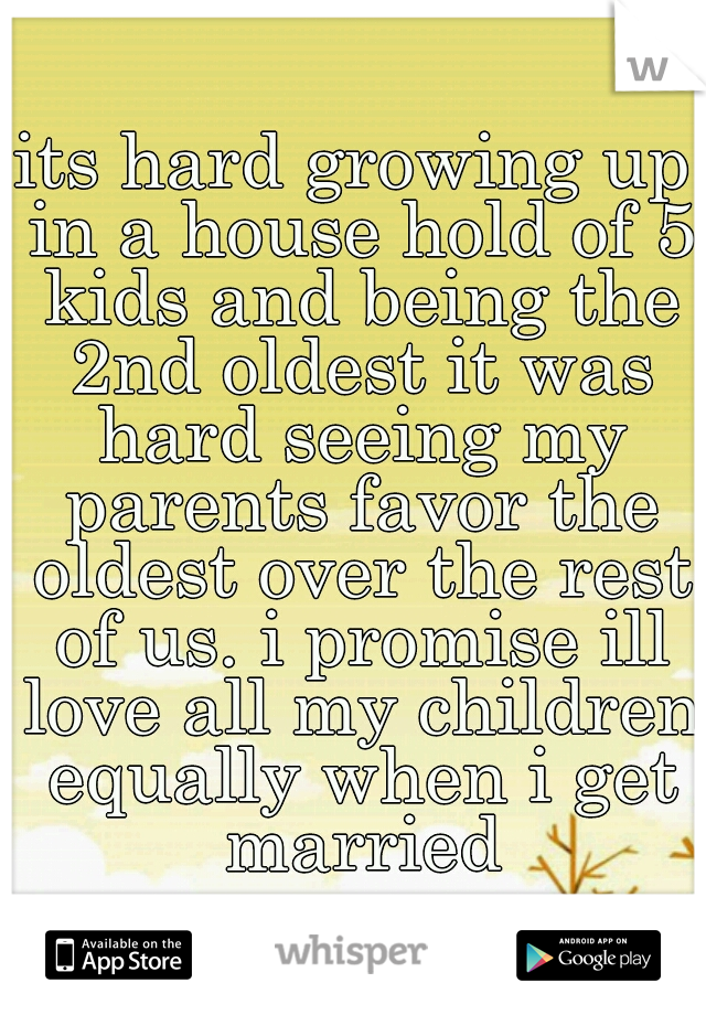 its hard growing up in a house hold of 5 kids and being the 2nd oldest it was hard seeing my parents favor the oldest over the rest of us. i promise ill love all my children equally when i get married