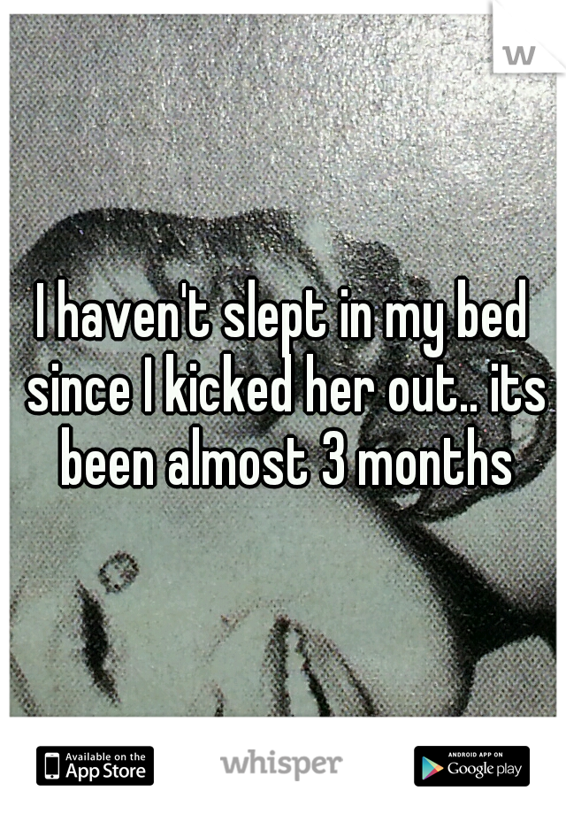 I haven't slept in my bed since I kicked her out.. its been almost 3 months