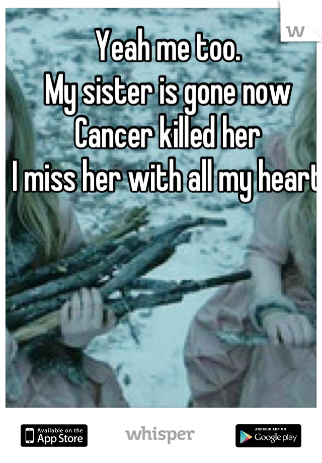 Yeah me too. 
My sister is gone now
Cancer killed her
I miss her with all my heart