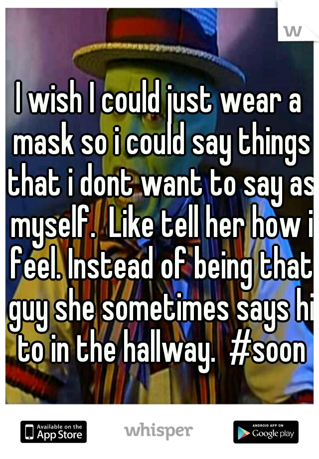 I wish I could just wear a mask so i could say things that i dont want to say as myself.  Like tell her how i feel. Instead of being that guy she sometimes says hi to in the hallway.  #soon