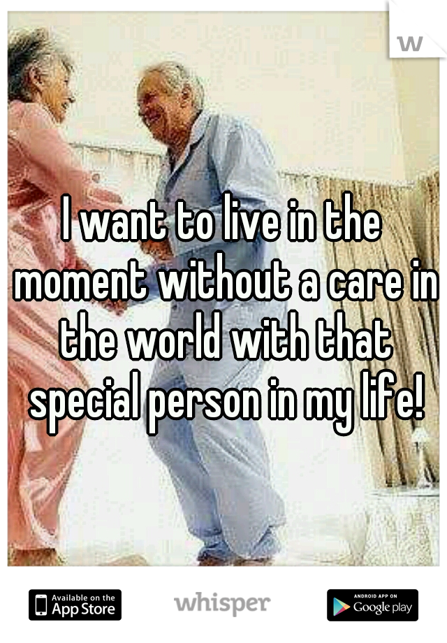 I want to live in the moment without a care in the world with that special person in my life!