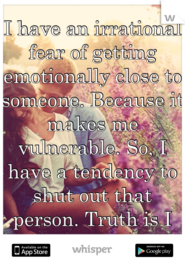 I have an irrational fear of getting emotionally close to someone. Because it makes me vulnerable. So, I have a tendency to shut out that person. Truth is I absolutely hate it. 