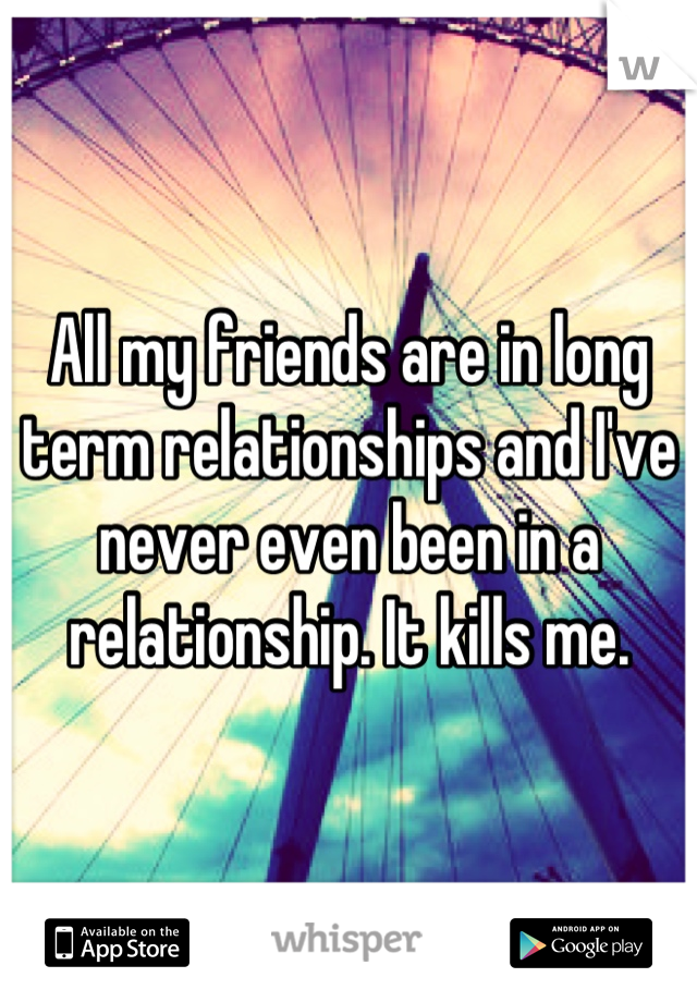 All my friends are in long term relationships and I've never even been in a relationship. It kills me.