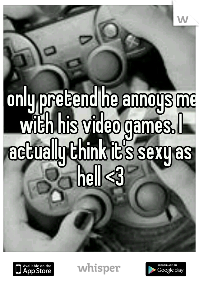 I only pretend he annoys me with his video games. I actually think it's sexy as hell <3