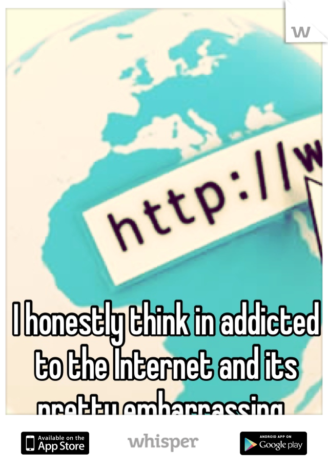 I honestly think in addicted to the Internet and its pretty embarrassing. 