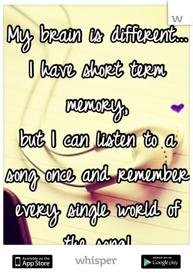 My brain is different...
I have short term memory, 
but I can listen to a song once and remember every single world of the song!