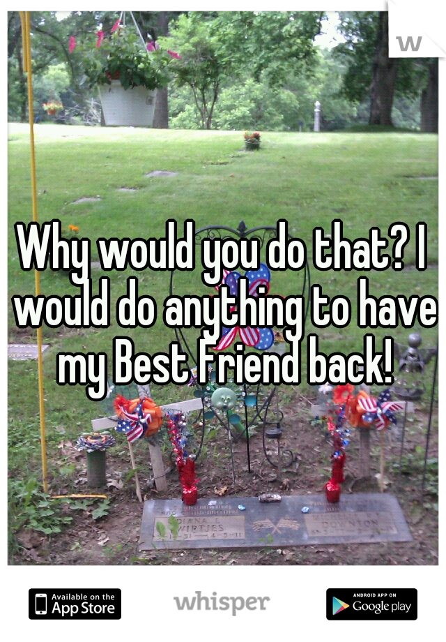 Why would you do that? I would do anything to have my Best Friend back!